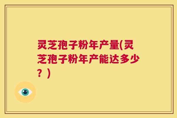 灵芝孢子粉年产量(灵芝孢子粉年产能达多少？)  第1张