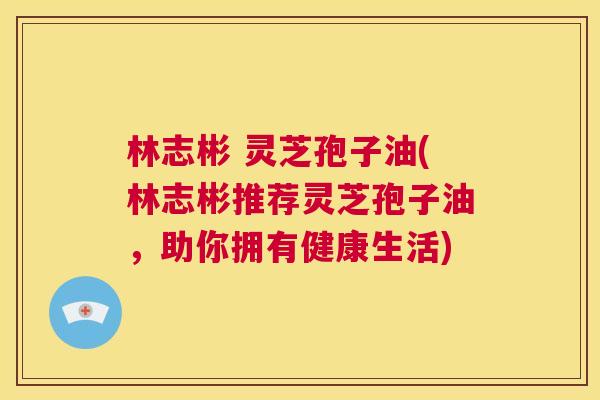 林志彬 灵芝孢子油(林志彬推荐灵芝孢子油,助你拥有健康生活) 第1张 林志彬 灵芝孢子油(林志彬推荐灵芝孢子油,助你拥有健康生活) 第1张