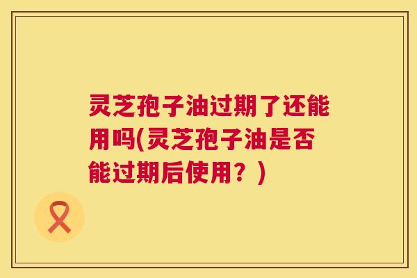 灵芝孢子油过期了还能用吗(灵芝孢子油是否能过期后使用?) 第1张 灵芝孢子油过期了还能用吗(灵芝孢子油是否能过期后使用?) 第1张