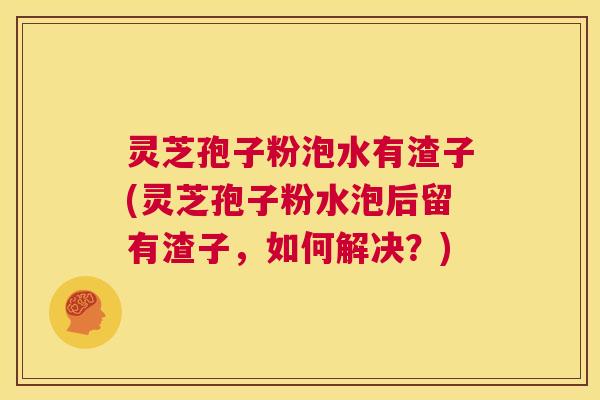 灵芝孢子粉泡水有渣子(灵芝孢子粉水泡后留有渣子，如何解决？)  第1张