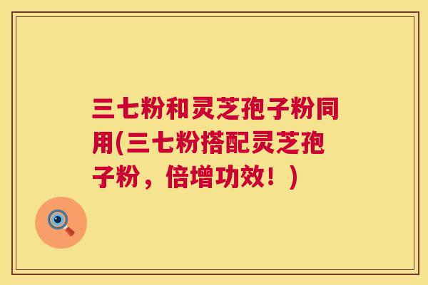 三七粉和灵芝孢子粉同用(三七粉搭配灵芝孢子粉,倍增功效!) 第1张 三七粉和灵芝孢子粉同用(三七粉搭配灵芝孢子粉,倍增功效!) 第1张