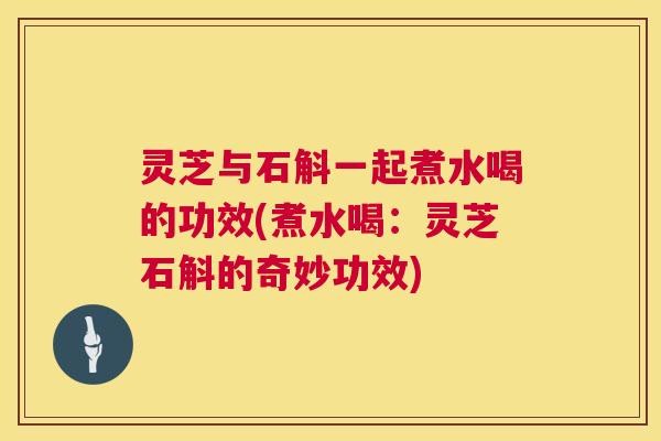 灵芝与石斛一起煮水喝的功效(煮水喝：灵芝石斛的奇妙功效)  第1张