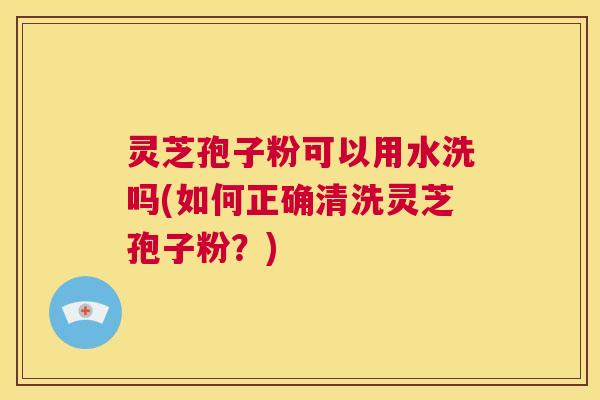灵芝孢子粉可以用水洗吗(如何正确清洗灵芝孢子粉?) 第1张 灵芝孢子粉可以用水洗吗(如何正确清洗灵芝孢子粉?) 第1张