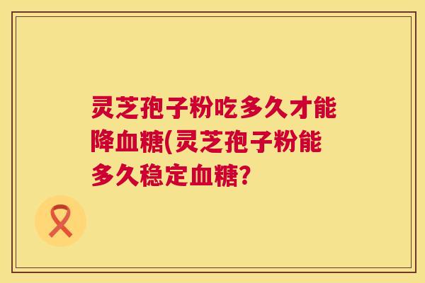 灵芝孢子粉吃多久才能降血糖(灵芝孢子粉能多久稳定血糖？  第1张
