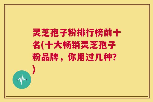 灵芝孢子粉排行榜前十名(十大畅销灵芝孢子粉品牌,你用过几种?) 第1张 灵芝孢子粉排行榜前十名(十大畅销灵芝孢子粉品牌,你用过几种?) 第1张