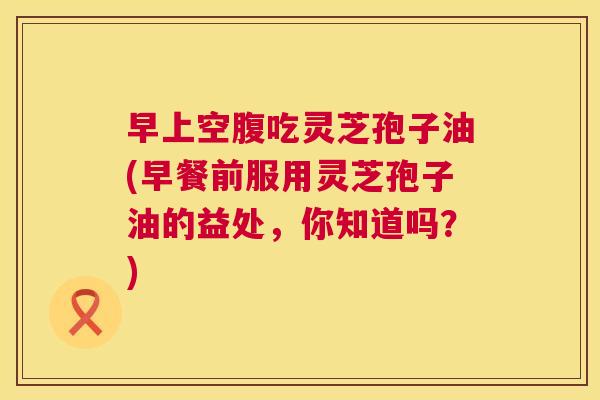 早上空腹吃灵芝孢子油(早餐前服用灵芝孢子油的益处,你知道吗?) 第1张 早上空腹吃灵芝孢子油(早餐前服用灵芝孢子油的益处,你知道吗?) 第1张