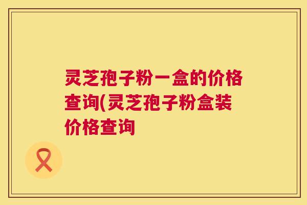 灵芝孢子粉一盒的价格查询(灵芝孢子粉盒装价格查询 第1张 灵芝孢子粉一盒的价格查询(灵芝孢子粉盒装价格查询 第1张