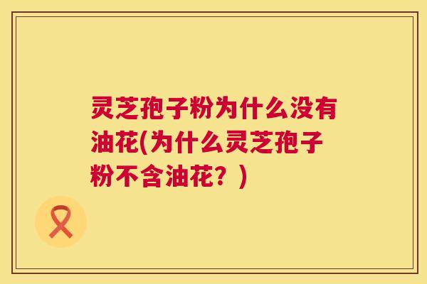 灵芝孢子粉为什么没有油花(为什么灵芝孢子粉不含油花？)  第1张