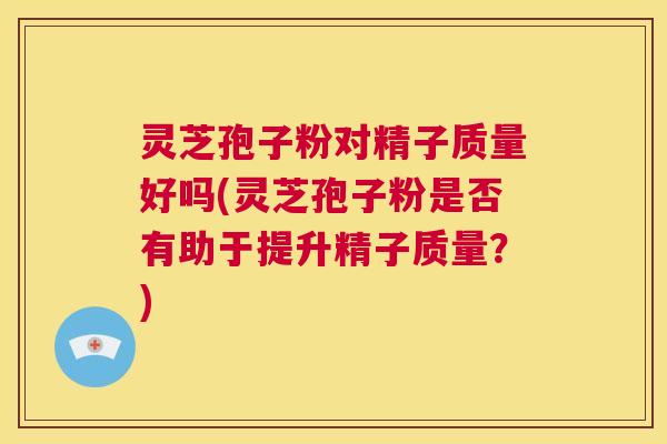 灵芝孢子粉对精子质量好吗(灵芝孢子粉是否有助于提升精子质量？)  第1张
