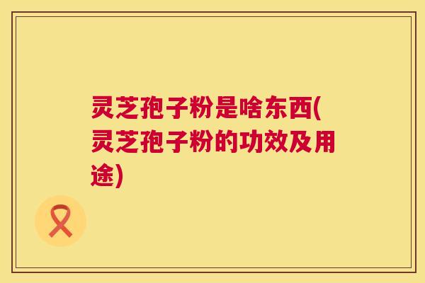 灵芝孢子粉是啥东西(灵芝孢子粉的功效及用途) 第1张 灵芝孢子粉是啥东西(灵芝孢子粉的功效及用途) 第1张