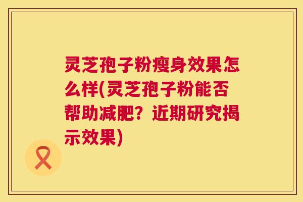 灵芝孢子粉瘦身效果怎么样(灵芝孢子粉能否帮助减肥？近期研究揭示效果)  第1张