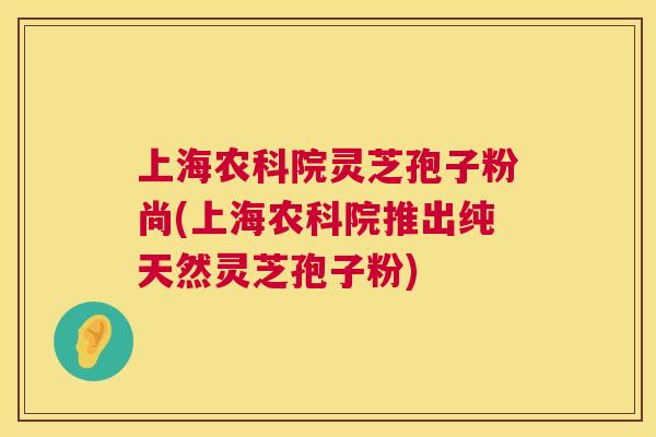 上海农科院灵芝孢子粉尚(上海农科院推出纯天然灵芝孢子粉) 第1张 上海农科院灵芝孢子粉尚(上海农科院推出纯天然灵芝孢子粉) 第1张