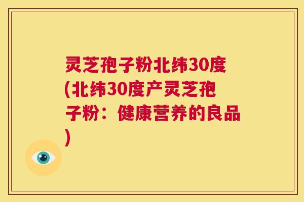 灵芝孢子粉北纬30度(北纬30度产灵芝孢子粉：健康营养的良品)  第1张