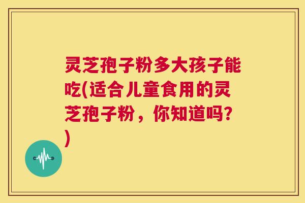 灵芝孢子粉多大孩子能吃(适合儿童食用的灵芝孢子粉,你知道吗?) 第1张 灵芝孢子粉多大孩子能吃(适合儿童食用的灵芝孢子粉,你知道吗?) 第1张