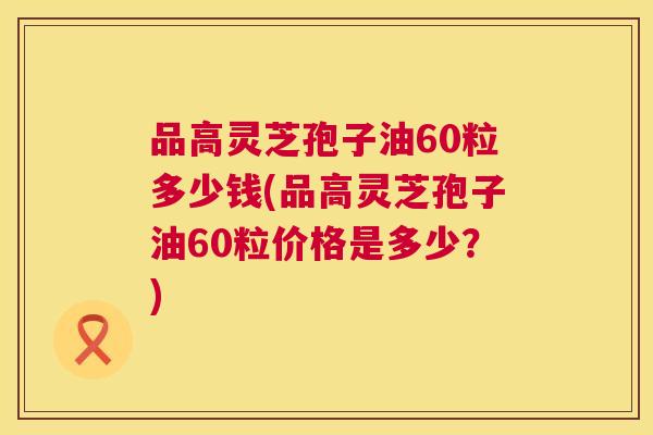品高灵芝孢子油60粒多少钱(品高灵芝孢子油60粒价格是多少?) 第1张 品高灵芝孢子油60粒多少钱(品高灵芝孢子油60粒价格是多少?) 第1张