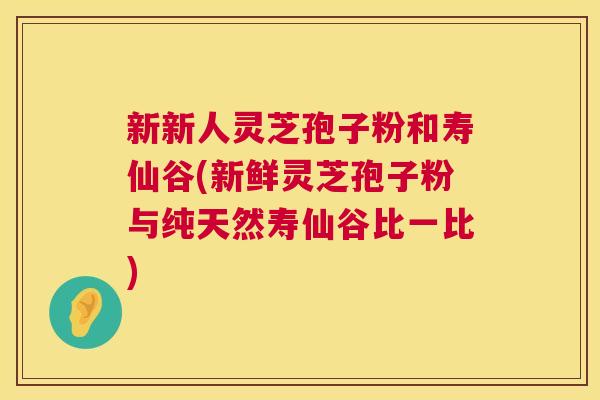新新人灵芝孢子粉和寿仙谷(新鲜灵芝孢子粉与纯天然寿仙谷比一比)  第1张
