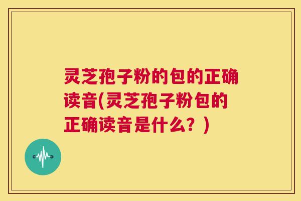 灵芝孢子粉的包的正确读音(灵芝孢子粉包的正确读音是什么?) 第1张 灵芝孢子粉的包的正确读音(灵芝孢子粉包的正确读音是什么?) 第1张