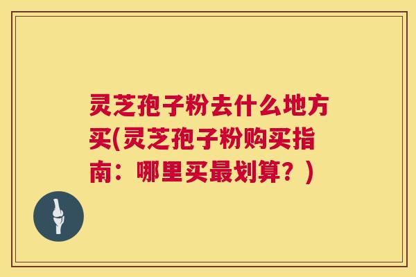 灵芝孢子粉去什么地方买(灵芝孢子粉购买指南:哪里买最划算?) 第1张 灵芝孢子粉去什么地方买(灵芝孢子粉购买指南:哪里买最划算?) 第1张
