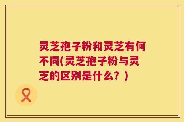 灵芝孢子粉和灵芝有何不同(灵芝孢子粉与灵芝的区别是什么?) 第1张 灵芝孢子粉和灵芝有何不同(灵芝孢子粉与灵芝的区别是什么?) 第1张