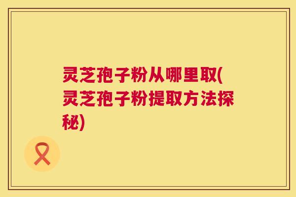 灵芝孢子粉从哪里取(灵芝孢子粉提取方法探秘) 第1张 灵芝孢子粉从哪里取(灵芝孢子粉提取方法探秘) 第1张