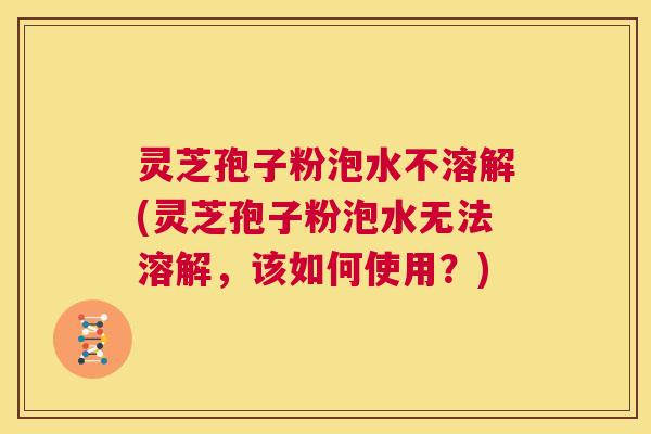 灵芝孢子粉泡水不溶解(灵芝孢子粉泡水无法溶解，该如何使用？)  第1张