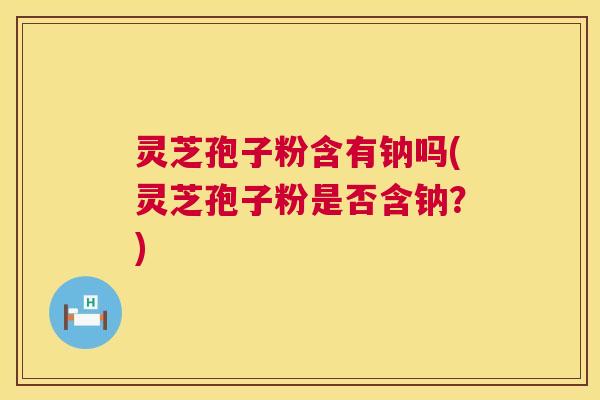 灵芝孢子粉含有钠吗(灵芝孢子粉是否含钠?) 第1张 灵芝孢子粉含有钠吗(灵芝孢子粉是否含钠?) 第1张