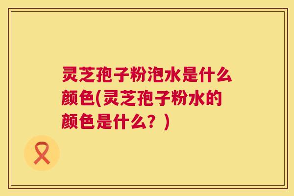 灵芝孢子粉泡水是什么颜色(灵芝孢子粉水的颜色是什么?) 第1张 灵芝孢子粉泡水是什么颜色(灵芝孢子粉水的颜色是什么?) 第1张