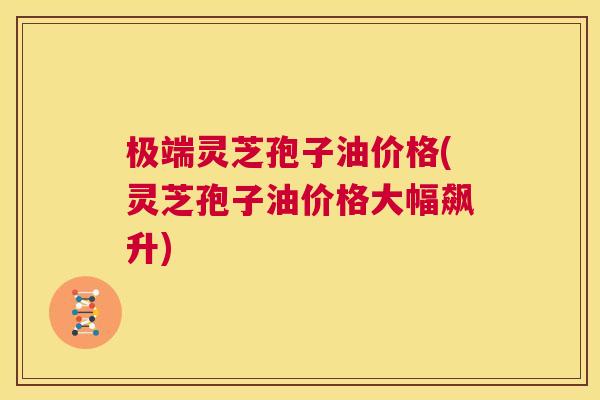 极端灵芝孢子油价格(灵芝孢子油价格大幅飙升) 第1张 极端灵芝孢子油价格(灵芝孢子油价格大幅飙升) 第1张