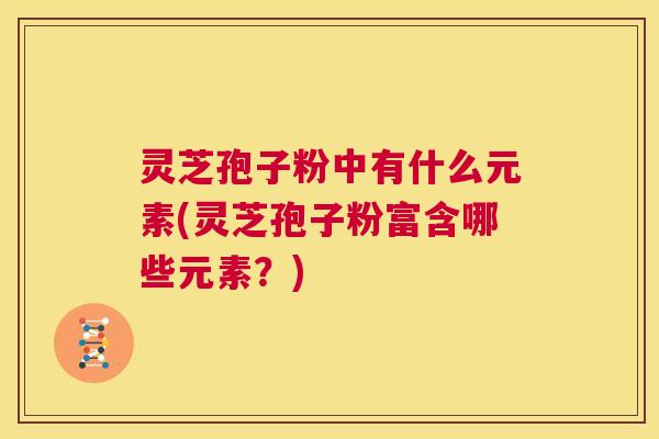 灵芝孢子粉中有什么元素(灵芝孢子粉富含哪些元素?) 第1张 灵芝孢子粉中有什么元素(灵芝孢子粉富含哪些元素?) 第1张