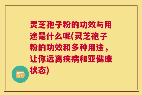 灵芝孢子粉的功效与用途是什么呢(灵芝孢子粉的功效和多种用途，让你远离疾病和亚健康状态)  第1张