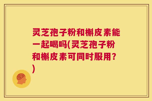 灵芝孢子粉和槲皮素能一起喝吗(灵芝孢子粉和槲皮素可同时服用?) 第1张 灵芝孢子粉和槲皮素能一起喝吗(灵芝孢子粉和槲皮素可同时服用?) 第1张