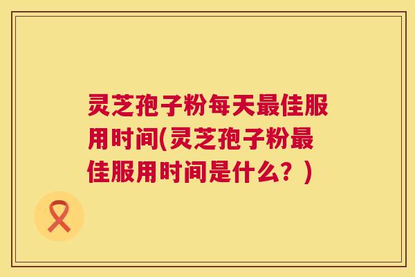灵芝孢子粉每天最佳服用时间(灵芝孢子粉最佳服用时间是什么?) 第1张 灵芝孢子粉每天最佳服用时间(灵芝孢子粉最佳服用时间是什么?) 第1张