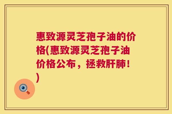 惠致源灵芝孢子油的价格(惠致源灵芝孢子油价格公布，拯救肝肺！)  第1张