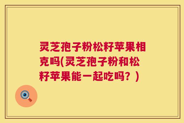 灵芝孢子粉松籽苹果相克吗(灵芝孢子粉和松籽苹果能一起吃吗?) 第1张 灵芝孢子粉松籽苹果相克吗(灵芝孢子粉和松籽苹果能一起吃吗?) 第1张