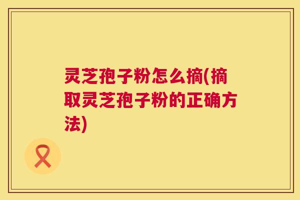 灵芝孢子粉怎么摘(摘取灵芝孢子粉的正确方法) 第1张 灵芝孢子粉怎么摘(摘取灵芝孢子粉的正确方法) 第1张