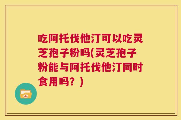 吃阿托伐他汀可以吃灵芝孢子粉吗(灵芝孢子粉能与阿托伐他汀同时食用吗?) 第1张 吃阿托伐他汀可以吃灵芝孢子粉吗(灵芝孢子粉能与阿托伐他汀同时食用吗?) 第1张
