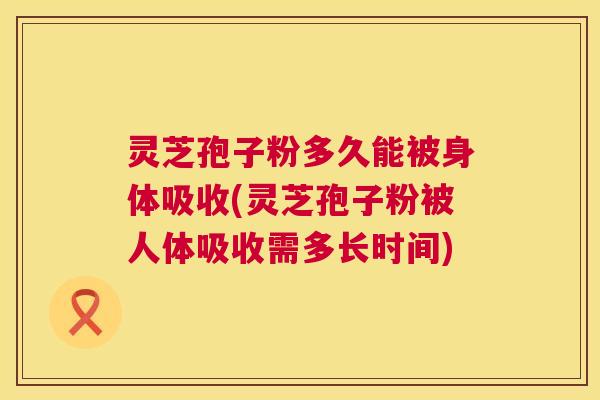 灵芝孢子粉多久能被身体吸收(灵芝孢子粉被人体吸收需多长时间) 第1张 灵芝孢子粉多久能被身体吸收(灵芝孢子粉被人体吸收需多长时间) 第1张