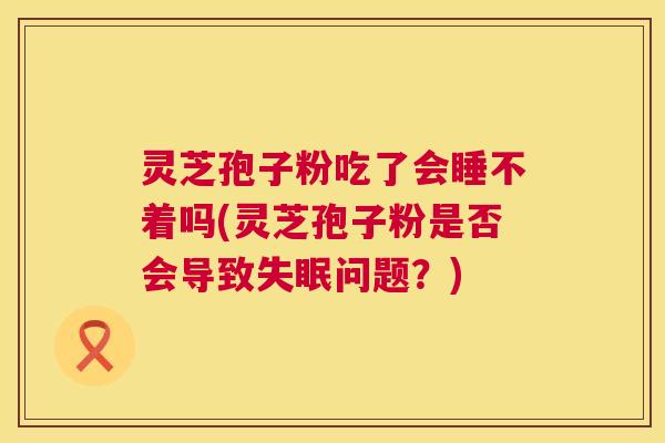 灵芝孢子粉吃了会睡不着吗(灵芝孢子粉是否会导致失眠问题?) 第1张 灵芝孢子粉吃了会睡不着吗(灵芝孢子粉是否会导致失眠问题?) 第1张