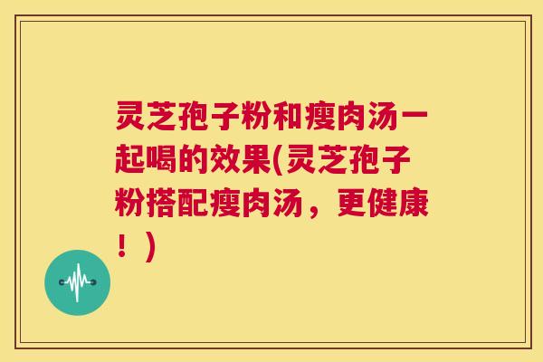 灵芝孢子粉和瘦肉汤一起喝的效果(灵芝孢子粉搭配瘦肉汤,更健康!) 第1张 灵芝孢子粉和瘦肉汤一起喝的效果(灵芝孢子粉搭配瘦肉汤,更健康!) 第1张