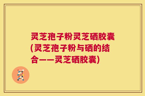 灵芝孢子粉灵芝硒胶囊(灵芝孢子粉与硒的结合——灵芝硒胶囊)  第1张