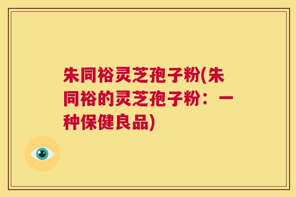 朱同裕灵芝孢子粉(朱同裕的灵芝孢子粉:一种保健良品) 第1张 朱同裕灵芝孢子粉(朱同裕的灵芝孢子粉:一种保健良品) 第1张