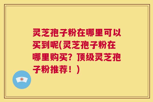 灵芝孢子粉在哪里可以买到呢(灵芝孢子粉在哪里购买？顶级灵芝孢子粉推荐！)  第1张
