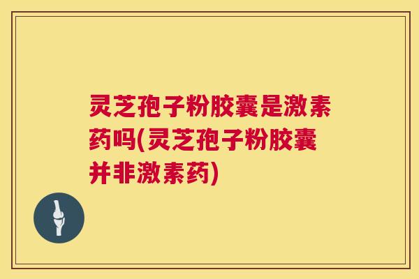 灵芝孢子粉胶囊是激素药吗(灵芝孢子粉胶囊并非激素药) 第1张 灵芝孢子粉胶囊是激素药吗(灵芝孢子粉胶囊并非激素药) 第1张