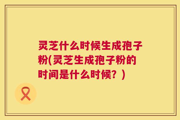 灵芝什么时候生成孢子粉(灵芝生成孢子粉的时间是什么时候?) 第1张 灵芝什么时候生成孢子粉(灵芝生成孢子粉的时间是什么时候?) 第1张