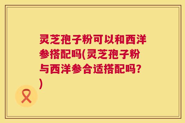 灵芝孢子粉可以和西洋参搭配吗(灵芝孢子粉与西洋参合适搭配吗？)  第1张