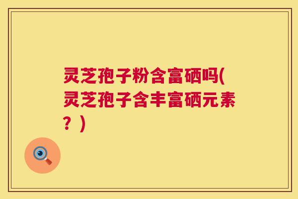 灵芝孢子粉含富硒吗(灵芝孢子含丰富硒元素?) 第1张 灵芝孢子粉含富硒吗(灵芝孢子含丰富硒元素?) 第1张
