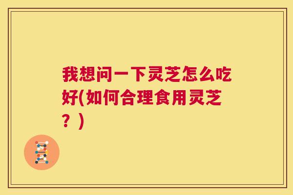 我想问一下灵芝怎么吃好(如何合理食用灵芝?) 第1张 我想问一下灵芝怎么吃好(如何合理食用灵芝?) 第1张