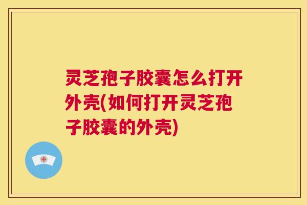 灵芝孢子胶囊怎么打开外壳(如何打开灵芝孢子胶囊的外壳) 第1张 灵芝孢子胶囊怎么打开外壳(如何打开灵芝孢子胶囊的外壳) 第1张