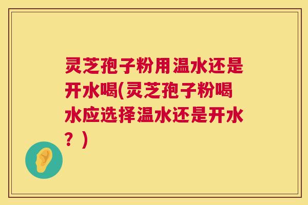 灵芝孢子粉用温水还是开水喝(灵芝孢子粉喝水应选择温水还是开水？)  第1张