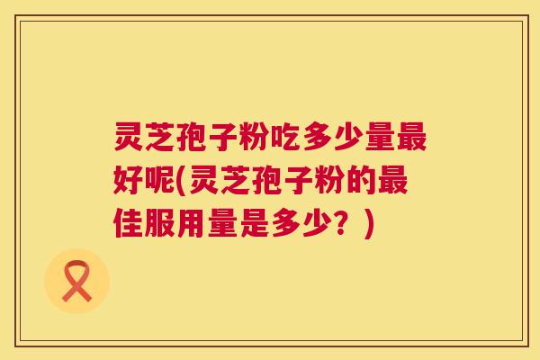 灵芝孢子粉吃多少量最好呢(灵芝孢子粉的最佳服用量是多少?) 第1张 灵芝孢子粉吃多少量最好呢(灵芝孢子粉的最佳服用量是多少?) 第1张